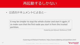 Co p yrig ht © 2 0 1 7 Yaho o Jap an Co rp o ratio n. All Rig hts Reserved .
再起動するしかない
47
• 公式のドキュメントによると…
Clustering and Network Partitions: https://www.rabbitmq.com/partitions.html
It may be simpler to stop the whole cluster and start it again; if
so make sure that the first node you start is from the trusted
partition.
Clustering and Network Partitionsより引用
 