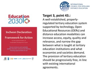 Target 3, point 43.:
A well-established, properly-
regulated tertiary education system
supported by technology, Open
Educational Resources (OERs) and
distance education modalities can
increase access, equity, quality and
relevance, and narrow the gap
between what is taught at tertiary
education institutions and what
economies and societies demand.
The provision of tertiary education
should be progressively free, in line
with existing international
agreements.
 