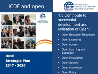 1.3 Contribute to
successful
development and
utilisation of Open:
• Open Education Resources
• Open Licensing
• Open Access
• Open Learning and
Education
• Open Knowledge
• Open Source
• Open Innovation
• Open Policy
ICDE and open
 