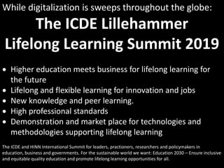 While digitalization is sweeps throughout the globe:
The ICDE Lillehammer
Lifelong Learning Summit 2019
 Higher education meets business for lifelong learning for
the future
 Lifelong and flexible learning for innovation and jobs
 New knowledge and peer learning.
 High professional standards
 Demonstration and market place for technologies and
methodologies supporting lifelong learning
The ICDE and HINN International Summit for leaders, practioners, researchers and policymakers in
education, business and governments. For the sustainable world we want: Education 2030 – Ensure inclusive
and equitable quality education and promote lifelong learning opportunities for all.
 