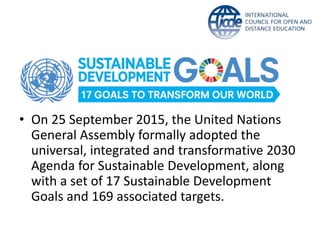 • On 25 September 2015, the United Nations
General Assembly formally adopted the
universal, integrated and transformative 2030
Agenda for Sustainable Development, along
with a set of 17 Sustainable Development
Goals and 169 associated targets.
 