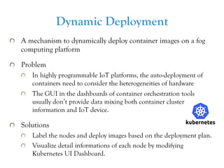 ⽂字 13
  A mechanism to dynamically deploy container images on a fog
computing platform
  Problem
  In highly programmable IoT platforms, the auto-deployment of
containers need to consider the heterogeneities of hardware
  The GUI in the dashboards of container orchestration tools
usually don’t provide data mixing both container cluster
information and IoT device.
  Solutions
  Label the nodes and deploy images based on the deployment plan.
  Visualize detail informations of each node by modifying
Kubernetes UI Dashboard.
Dynamic Deployment
 