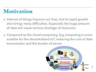 Motivation
▸ Internet of things improve our lives, but its rapid growth
also brings many difﬁculties. Especially the huge amount
of data will cause serious shortage of resources
▸ Compared to the cloud computing, fog computing is more
suitable for the decentralized IoT, reducing the cost of data
transmission and the burden of server
2
 