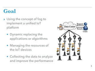 Goal
▸ Using the concept of fog to
implement a uniﬁed IoT
platform
• Dynamic replacing the
applications or algorithms
• Managing the resources of
the IoT devices
• Collecting the data to analyze
and improve the performance
3
 