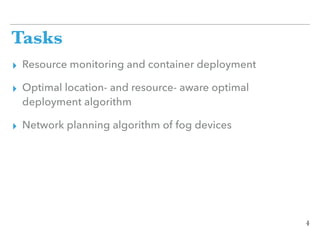 Tasks
▸ Resource monitoring and container deployment
▸ Optimal location- and resource- aware optimal
deployment algorithm
▸ Network planning algorithm of fog devices
4
 