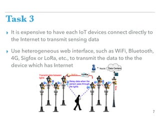 Task 3
▸ It is expensive to have each IoT devices connect directly to
the Internet to transmit sensing data
▸ Use heterogeneous web interface, such as WiFi, Bluetooth,
4G, Sigfox or LoRa, etc., to transmit the data to the the
device which has Internet
7
 