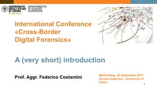 1
International Conference
«Cross-Border
Digital Forensics»
Prof. Aggr. Federico Costantini
A (very short) introduction
Wednesday, 28 September 2017
Scuola Superiore - University of
Udine
 