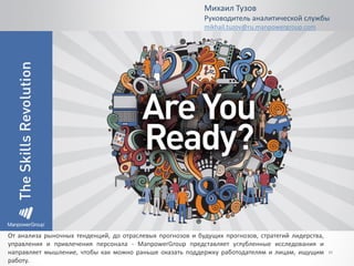 31
Михаил Тузов
Руководитель аналитической службы
mikhail.tuzov@ru.manpowergroup.com
От анализа рыночных тенденций, до отраслевых прогнозов и будущих прогнозов, стратегий лидерства,
управления и привлечения персонала - ManpowerGroup представляет углубленные исследования и
направляет мышление, чтобы как можно раньше оказать поддержку работодателям и лицам, ищущим
работу.
 