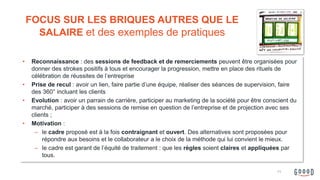 • Reconnaissance : des sessions de feedback et de remerciements peuvent être organisées pour
donner des strokes positifs à tous et encourager la progression, mettre en place des rituels de
célébration de réussites de l’entreprise
• Prise de recul : avoir un lien, faire partie d’une équipe, réaliser des séances de supervision, faire
des 360° incluant les clients
• Evolution : avoir un parrain de carrière, participer au marketing de la société pour être conscient du
marché, participer à des sessions de remise en question de l’entreprise et de projection avec ses
clients ;
• Motivation :
– le cadre proposé est à la fois contraignant et ouvert. Des alternatives sont proposées pour
répondre aux besoins et le collaborateur a le choix de la méthode qui lui convient le mieux.
– le cadre est garant de l’équité de traitement : que les règles soient claires et appliquées par
tous.
FOCUS SUR LES BRIQUES AUTRES QUE LE
SALAIRE et des exemples de pratiques
11
 