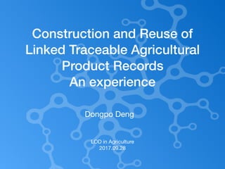 LOD in Agriculture

2017.09.28
Construction and Reuse of
Linked Traceable Agricultural
Product Records
An experience
Dongpo Deng
 