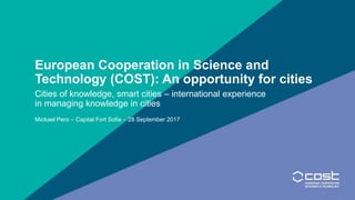 European Cooperation in Science and
Technology (COST): An opportunity for cities
Cities of knowledge, smart cities – international experience
in managing knowledge in cities
Mickael Pero – Capital Fort Sofia – 28 September 2017
 
