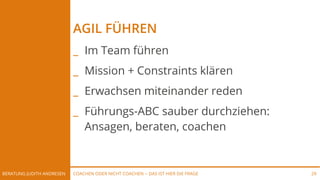 COACHEN ODER NICHT COACHEN -- DAS IST HIER DIE FRAGEBERATUNG JUDITH ANDRESEN 29
AGIL FÜHREN
_ Im Team führen
_ Mission + Constraints klären
_ Erwachsen miteinander reden
_ Führungs-ABC sauber durchziehen:
Ansagen, beraten, coachen
 