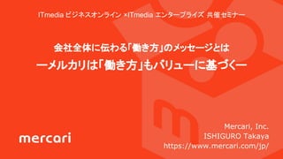 ITmedia ビジネスオンライン ×ITmedia エンタープライズ 共催セミナー
会社全体に伝わる「働き方」のメッセージとは
ーメルカリは「働き方」もバリューに基づくー
Mercari, Inc.
ISHIGURO Takaya
https://www.mercari.com/jp/
 