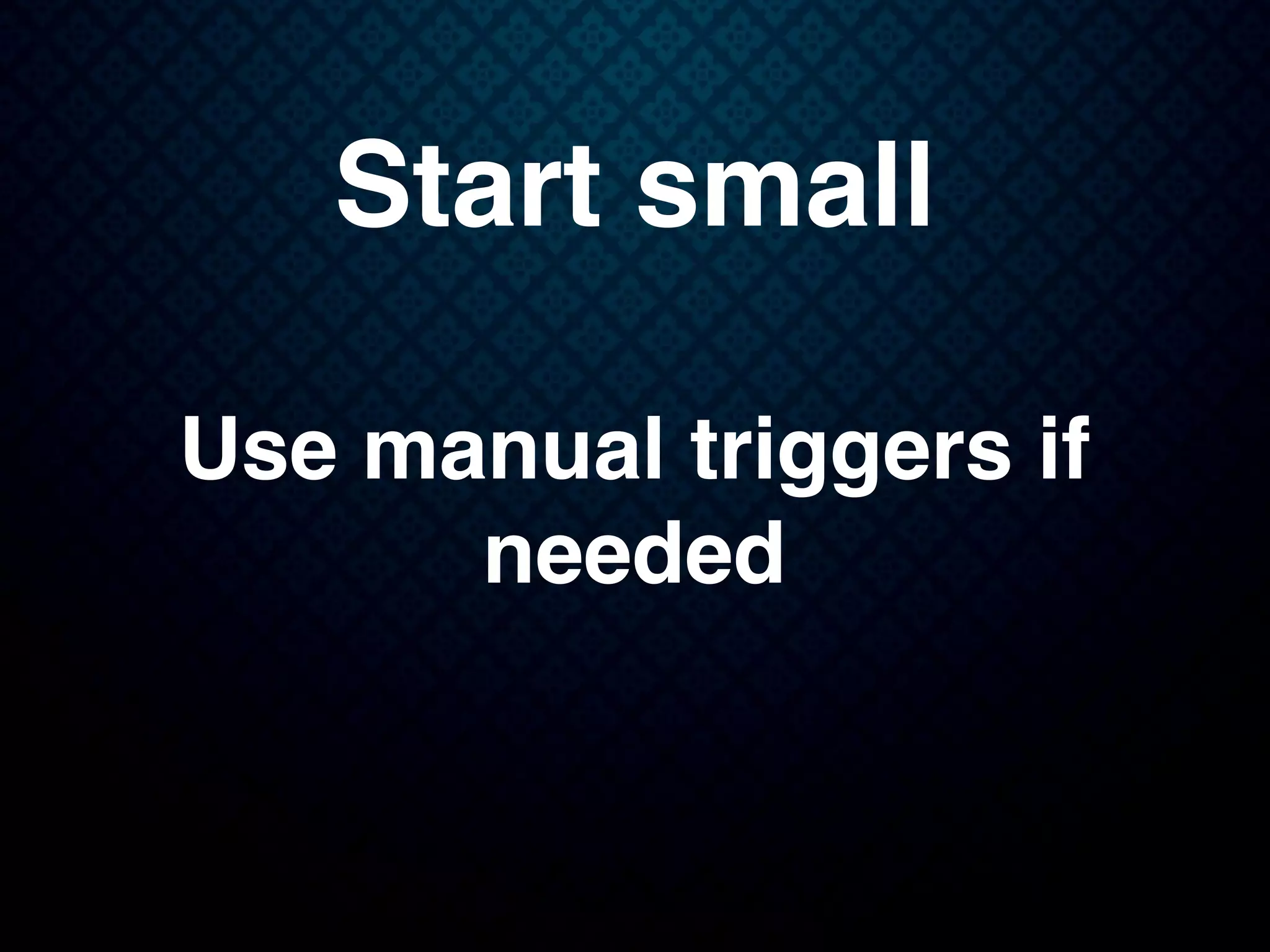 Start small
Use manual triggers if
needed
 