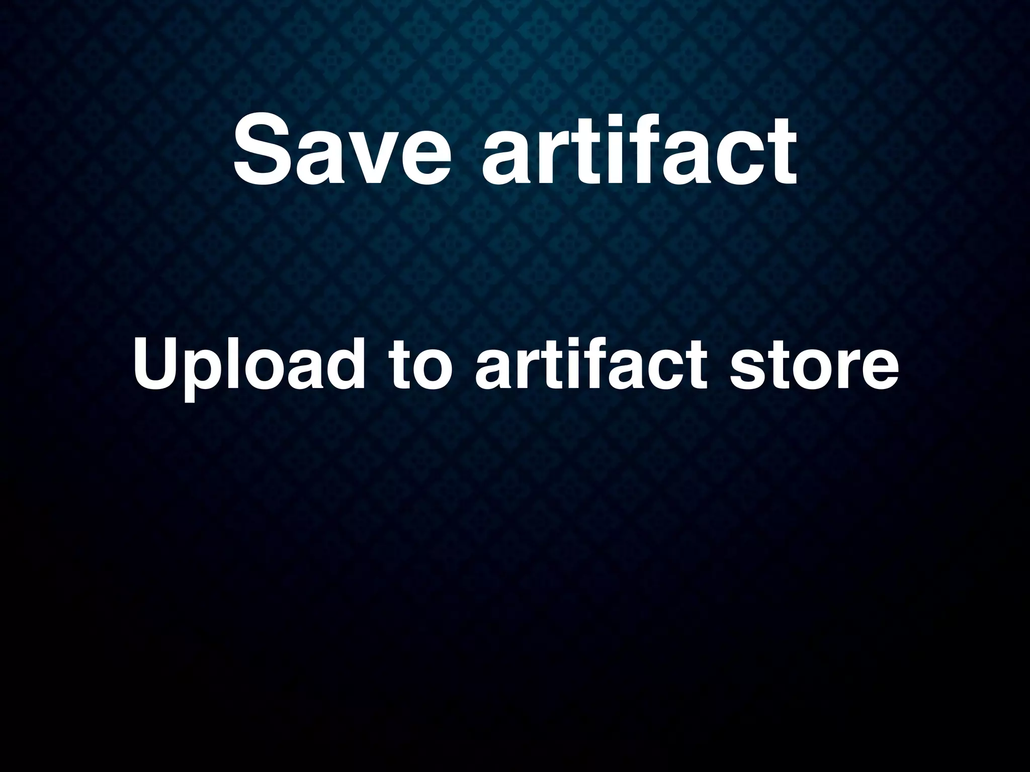Save artifact
Upload to artifact store
 