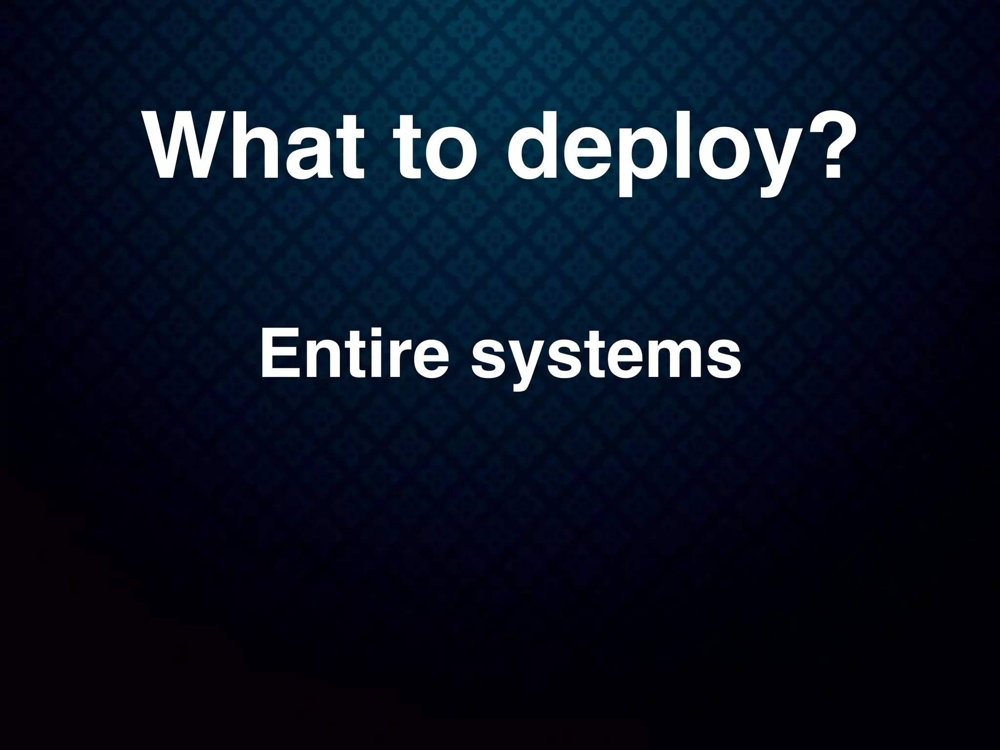 What to deploy?
Entire systems
 
