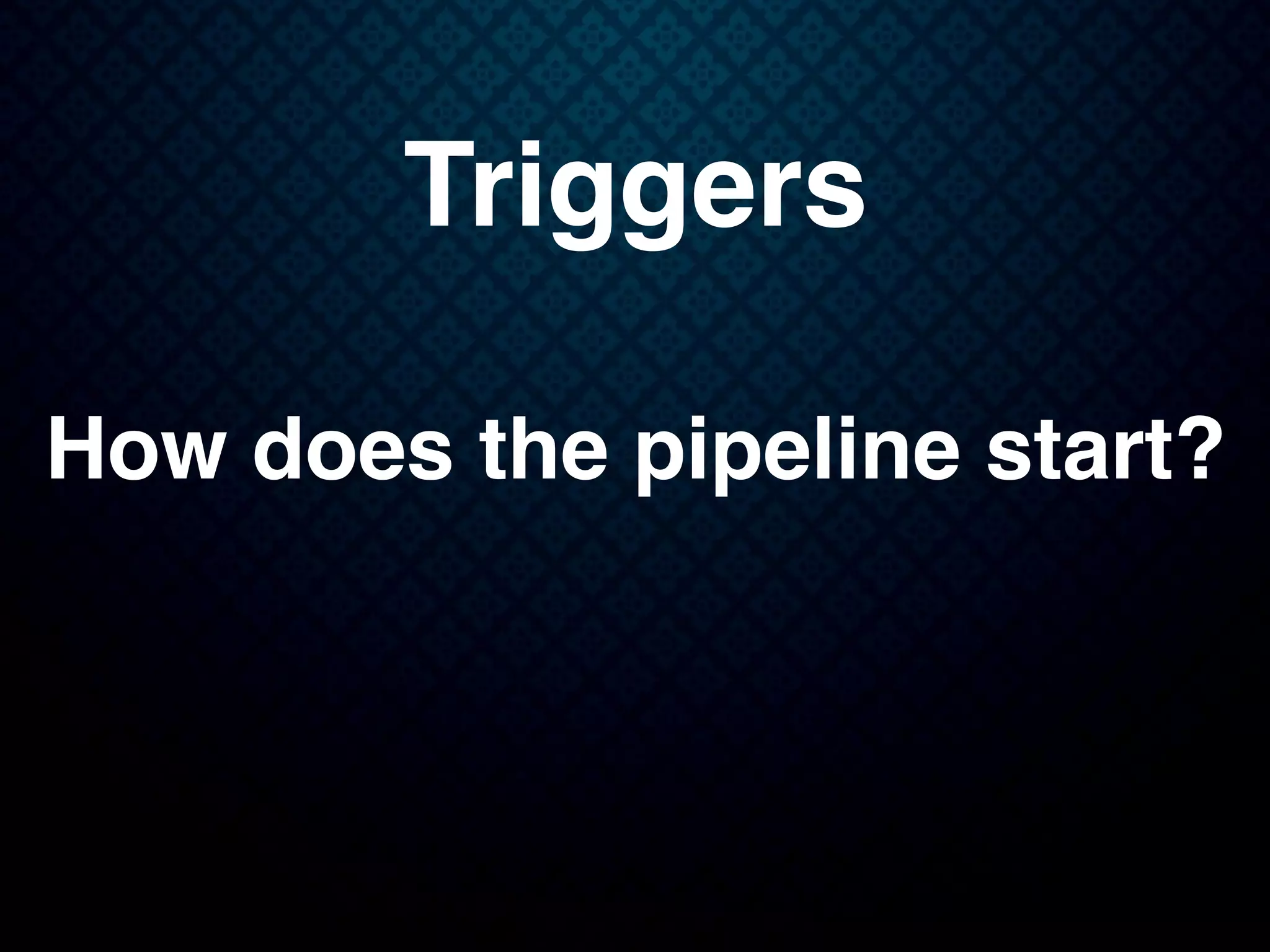 Triggers
How does the pipeline start?
 