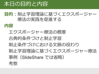 本日の目的と内容
目的：制止学習理論に基づくエクスポージャー
療法の実践を促進する
内容
‒ エクスポージャー療法の概要
‒ 古典的条件づけと制止学習
‒ 制止条件づけにおける文脈の役わり
‒ 制止学習理論に基づくエクスポージャー療法
‒ 事例
‒ 考察
 