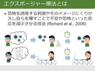 エクスポージャー療法とは
 恐怖を誘発する刺激やそのイメージにくりか
えし自らを曝すことで不安や恐怖といった反
応を減少させる技法 (Richard et al., 2006)
 