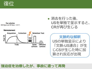 Napier et al. (1992)
 一度、獲得と消去を
行った群は初めて対呈
示をする群より急速に
条件づけを再獲得する
急速な再獲得
長期間で悪化したOCDを治療したが、再発時に急激に状態が悪化
文脈的な解釈
再獲得時に獲得時の
記憶が想起された。
復元・復位効果の
加算。
 