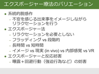  系統的脱感作
‒ 不安を感じる出来事をイメージしながら
リラクセーションを行う
 エクスポージャー法
‒ リラクセーションを必要としない
‒ フラッディング vs 段階的
‒ 長時間 vs 短時間
‒ イメージ vs 現実 (in vivo) vs 内部感覚 vs VR
 エクスポージャーと反応妨害
‒ 曝露＋回避行動（強迫行為など）の妨害
エクスポージャー療法のバリエーション
 