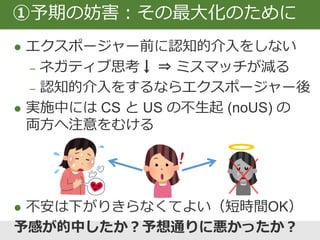 ①予期の妨害の具体例
恐ろしいと感じるのはどのような状況ですか？
専門家として同僚に意見を述べることは怖くてできないです
何が起こることが恐ろしいですか？また、恐れていることが
起こる確率はどのくらいだと思いますか？予期/USの明確化
きっと同僚は「何を言っているんだという」軽蔑した目で私
を見て、何も答えずに去っていくと思います。95％です。
恐れていたことは起こりましたか？そう言える理由は？
いいえ。同僚はすぐに答えてくれ、僕の意見に同意してくれました。
その後も暖かい雰囲気で話せましたから。予期の妨害
何を学びましたか？ 同僚はいつも僕の意見を無視する訳
じゃないということです。認知変容
エクスポージャー
 