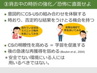 安全信号：お守り、薬、親、治療者、携帯
安全行動：強迫行為、リラクセーション
 短期的に苦痛を緩和するが無くなると恐怖⤴
 USの予期を低める ⇒ 使用を控える(Salkovskis, 1991)
 安全信号が治療を阻害しないという知見も…
(Rackman et al., 2011)
少しずつ、段階的に取り除くことが望ましい
④安全信号・安全行動の除去
 