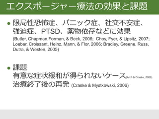  限局性恐怖症、パニック症、社交不安症、
強迫症、PTSD、薬物依存などに効果
(Butler, Chapman,Forman, & Beck, 2006; Choy, Fyer, & Lipsitz, 2007;
Loeber, Croissant, Heinz, Mann, & Flor, 2006; Bradley, Greene, Russ,
Dutra, & Westen, 2005)
 課題
有意な症状緩和が得られないケース(Arch & Craske, 2009)
治療終了後の再発 (Craske & Mystkowski, 2006)
エクスポージャー療法の効果と課題
 