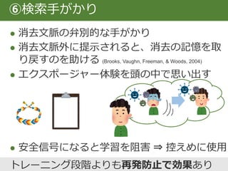  複数の文脈でエクスポージャーを行うと復元
を抑制できる (Vansteenwegen et al., 2007)
 外的文脈（その場所にあるもの）
内的文脈（その時の状態、感情、思考）
 単独で、馴染みのない場所で、様々な曜日・
時間帯、内部感覚で、イメージ、in vivoで。
⑦多様な文脈で
US
CS 文脈
 
