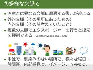 記憶の再固定化 (Nader et al., 2000)
格納された記憶を想起（思い出そうと）す
ることは、再統合のプロセスを引きおこす。
 エクスポージャー前に恐怖記憶を思い出す
 条件刺激を短時間のあいだ導入する
⑧再統合
 