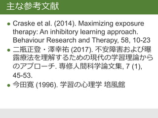 制止学習理論に基づくエクスポージャー療法
 Craske, M. G., Kircanski, K., Zelikowsky, M.,
Mystkowski, J., Chowdhury, N., & Baker, A. (2008).
Optimizing inhibitory learning during exposure therapy.
Behaviour Research and Therapy, 46(1), 5-27.
 Craske, M. G., Treanor, M., Conway, C. C., Zbozinek, T.,
& Vervliet, B. (2014). Maximizing exposure therapy: An
inhibitory learning approach. Behaviour Research and
Therapy, 58, 10–23.
批判的レビュー
 Jacoby, R. J. &, Abramowitz, J. S. (2016). Inhibitory
learning approaches to exposure therapy: A critical
review and translation to obsessive-compulsive
disorder, Clinical Psychology Review, 49, 28-40.
文献紹介
 