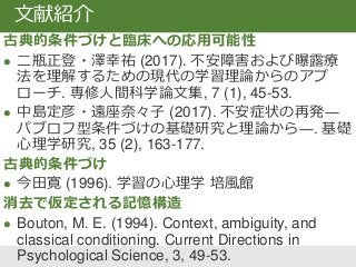 古典的条件づけと臨床への応用可能性
 二瓶正登・澤幸祐 (2017). 不安障害および曝露療
法を理解するための現代の学習理論からのアプ
ローチ. 専修人間科学論文集, 7 (1), 45-53.
 中島定彦・遠座奈々子 (2017). 不安症状の再発―
パブロフ型条件づけの基礎研究と理論から―. 基礎
心理学研究, 35 (2), 163-177.
古典的条件づけ
 今田寛 (1996). 学習の心理学 培風館
消去で仮定される記憶構造
 Bouton, M. E. (1994). Context, ambiguity, and
classical conditioning. Current Directions in
Psychological Science, 3, 49-53.
文献紹介
 