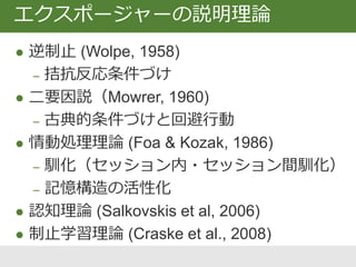  逆制止 (Wolpe, 1958)
‒ 拮抗反応条件づけ
 二要因説（Mowrer, 1960)
‒ 古典的条件づけ (獲得) と回避行動 (維持)
 情動処理理論 (Foa & Kozak, 1986)
‒ 馴化（セッション内・セッション間馴化）
‒ 記憶構造の活性化
 認知理論 (Salkovskis et al, 2006)
 制止学習理論 (Craske et al., 2008)
エクスポージャーの説明理論
 