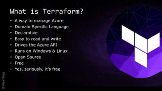 @AlexMags
What is Terraform?
• A way to manage Azure
• Domain Specific Language
• Declarative
• Easy to read and write
• Drives the Azure API
• Runs on Windows & Linux
• Open Source
• Free
• Yes, seriously, it’s free
 