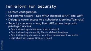 @AlexMags
Terraform For Security
• Enforce configuration
• Git commit history - See WHO changed WHAT and WHY
• Delegate Azure access to a scheduler (Jenkins/Teamcity)
• Security concerns – long lived API access keys with
privileged access
• Don’t store keys in code or source control
• Don’t store keys in config files in default locations
• Don’t store keys in user or machine environment variables
• Use short key expiry times (1 hour)
 