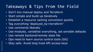 @AlexMags
Takeaways & Tips From the Field
• Don’t mix manual deploy and Terraform
• Start simple and build up iteratively
• Establish a resource naming convention quickly
• Tag everything ‘deployed_by=terraform’
• Use comments liberally
• Use modules, variablise everything, set sensible defaults
• Use remote backend/remote state file
• Ops need to learn source control tools (Git)
• Stay safe: Avoid long lived API access keys
 