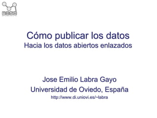 Cómo publicar los datos
Hacia los datos abiertos enlazados
Jose Emilio Labra Gayo
Universidad de Oviedo, España
http://www.di.uniovi.es/~labra
 