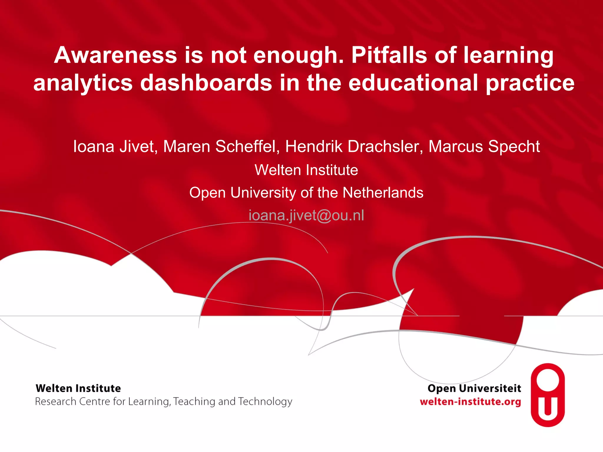 Awareness is not enough. Pitfalls of learning
analytics dashboards in the educational practice
Ioana Jivet, Maren Scheffel, Hendrik Drachsler, Marcus Specht
Welten Institute
Open University of the Netherlands
ioana.jivet@ou.nl
 
