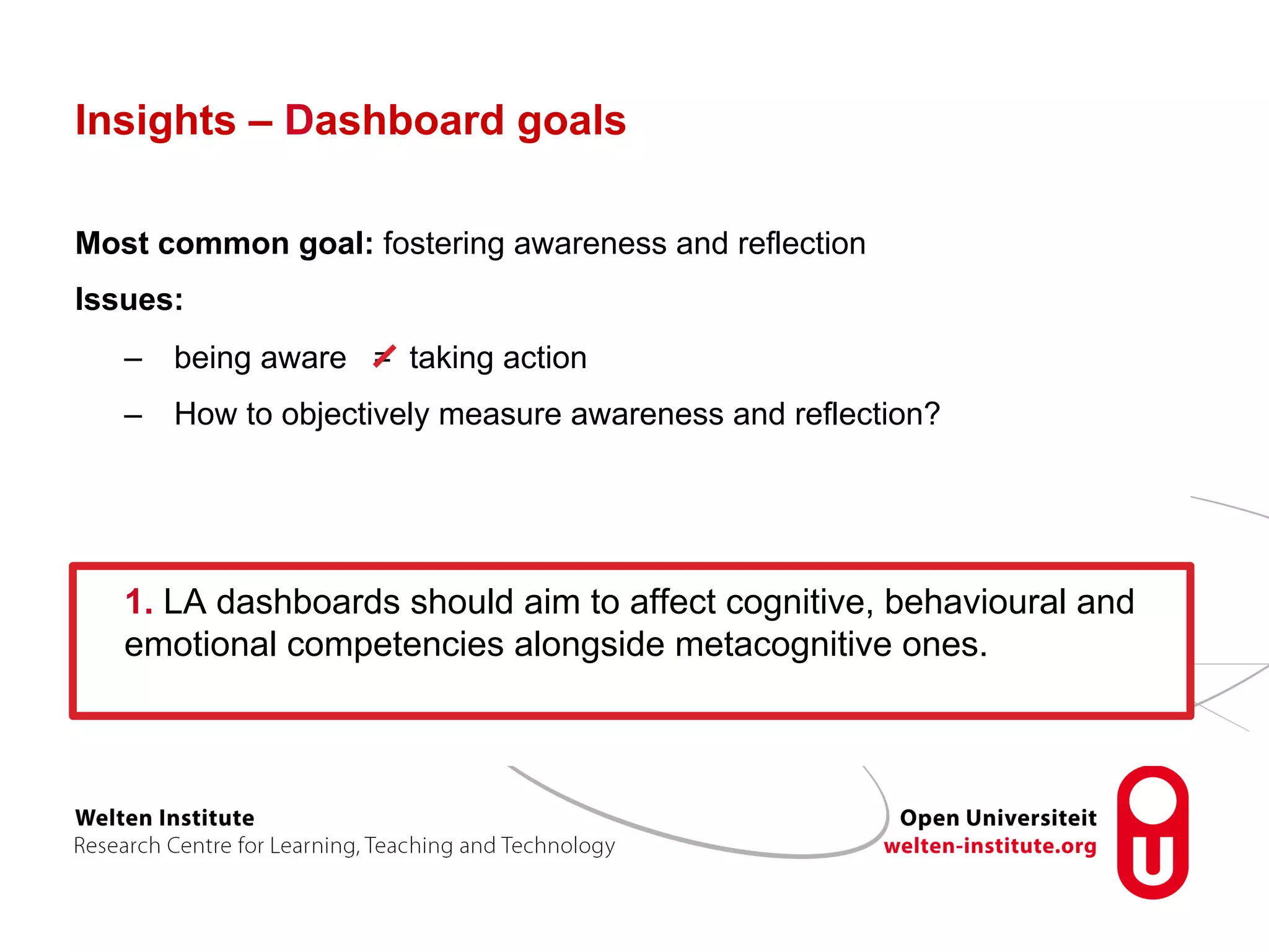 Insights – Dashboard goals
Most common goal: fostering awareness and reflection
Issues:
–  being aware = taking action
–  How to objectively measure awareness and reflection?
1. LA dashboards should aim to affect cognitive, behavioural and
emotional competencies alongside metacognitive ones.
 