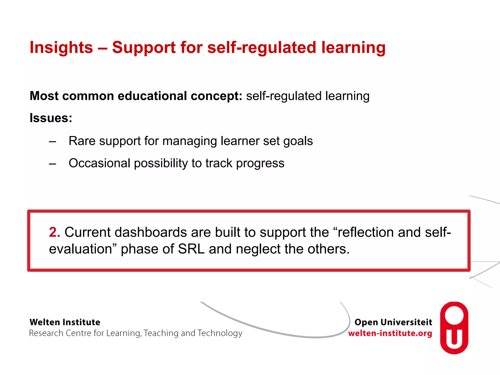 Insights – Support for self-regulated learning
Most common educational concept: self-regulated learning
Issues:
–  Rare support for managing learner set goals
–  Occasional possibility to track progress
2. Current dashboards are built to support the “reflection and self-
evaluation” phase of SRL and neglect the others.
 