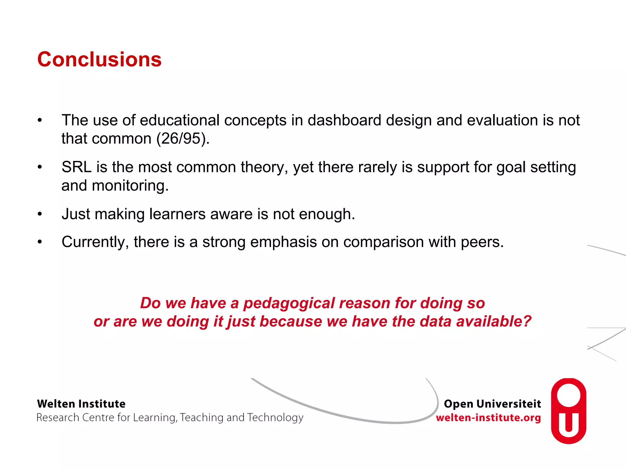 Conclusions
•  The use of educational concepts in dashboard design and evaluation is not
that common (26/95).
•  SRL is the most common theory, yet there rarely is support for goal setting
and monitoring.
•  Just making learners aware is not enough.
•  Currently, there is a strong emphasis on comparison with peers.
Do we have a pedagogical reason for doing so
or are we doing it just because we have the data available?
 