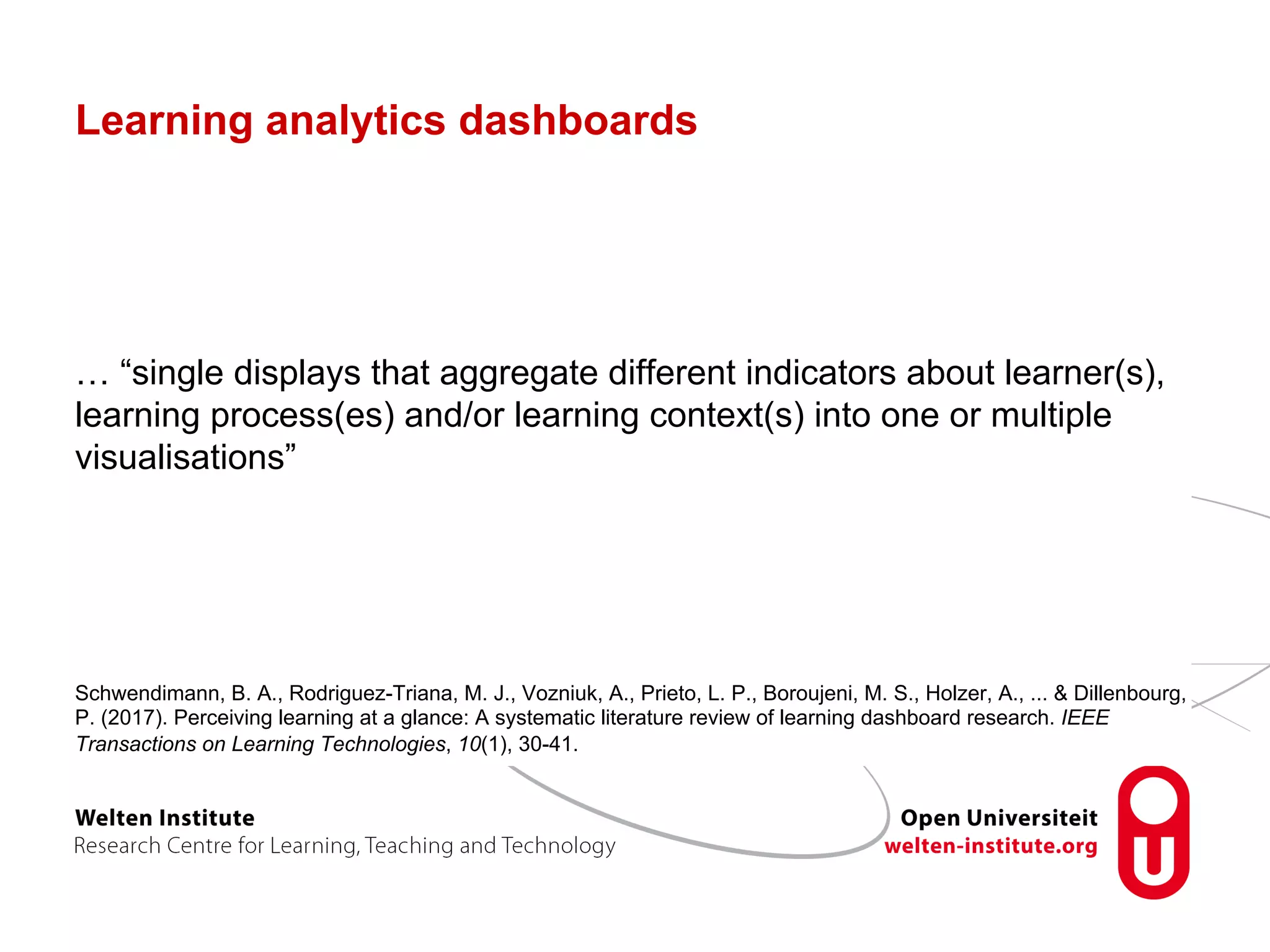 Learning analytics dashboards
… “single displays that aggregate different indicators about learner(s),
learning process(es) and/or learning context(s) into one or multiple
visualisations”
Schwendimann, B. A., Rodriguez-Triana, M. J., Vozniuk, A., Prieto, L. P., Boroujeni, M. S., Holzer, A., ... & Dillenbourg,
P. (2017). Perceiving learning at a glance: A systematic literature review of learning dashboard research. IEEE
Transactions on Learning Technologies, 10(1), 30-41.
 