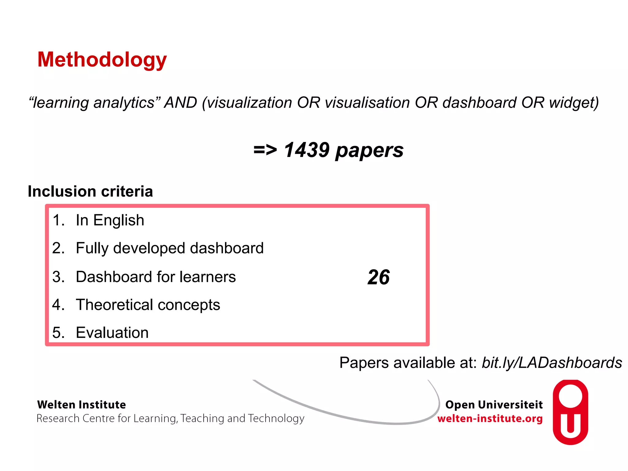 Methodology
“learning analytics” AND (visualization OR visualisation OR dashboard OR widget)
=> 1439 papers
Inclusion criteria
1.  In English
2.  Fully developed dashboard
3.  Dashboard for learners
4.  Theoretical concepts
5.  Evaluation
26
Papers available at: bit.ly/LADashboards
 
