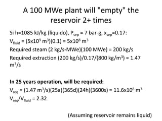 A 100 MWe plant will "empty" the
reservoir 2+ times
Si h=1085 kJ/kg (liquido), Psep = 7 bar-g, xsep=0.17:
Vfluid = (5x109 m3)(0.1) = 5x108 m3
Required steam (2 kg/s-MWe)(100 MWe) = 200 kg/s
Required extraction (200 kg/s)/0.17/(800 kg/m3) = 1.47
m3/s
In 25 years operation, will be required:
Vreq = (1.47 m3/s)(25a)(365d)(24h)(3600s) = 11.6x108 m3
Vreq/Vfluid = 2.32
(Assuming reservoir remains liquid)
 