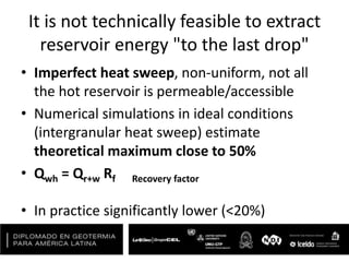 It is not technically feasible to extract
reservoir energy "to the last drop"
• Imperfect heat sweep, non-uniform, not all
the hot reservoir is permeable/accessible
• Numerical simulations in ideal conditions
(intergranular heat sweep) estimate
theoretical maximum close to 50%
• Qwh = Qr+w Rf Recovery factor
• In practice significantly lower (<20%)
 