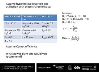 Assume hypothetical reservoir and
utilization with these characteristics:
Assume Carnot efficiency
What power plant size would you
recommend?
Area A = 8 km2 Thickness h = 1
km
Tr = 280 °C
T0 = 180 °C Rho rock = 2600
kg/m3
C rock= 0.9
kJ/kg°C
Rho water= 750
kg/m3
C water = 4.8
kJ/kg°C
Rf = 0.15
Fp = 0.9 t = 30 year Tcold = 40 °C
Φ = 0.1
Formulas:
Qw = VR φ ρw cw (Tr – T0)
QR = VR (1-φ) ρR cR (Tr – T0)
Qrw = Qr + Qw
η = 1 −
𝑇 𝑐𝑜𝑙𝑑
𝑇ℎ𝑜𝑡
𝑀𝑊𝑒 =
𝑄 𝑟𝑤
𝑅𝑓 η
1000 𝐹 𝑝
𝑡
 
