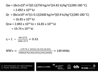 Qw = (8x1x109 m3)(0.1)(750 kg/m3)(4.82 kJ/kg°C)(280-180 °C)
= 2.892 x 1014 kJ
Qr = (8x1x109 m3)(1-0.1)(2600 kg/m3)(0.9 kJ/kg°C)(280-180 °C)
= 16.85 x 1014 kJ
Qrw = 2.892 x 1014 kJ + 16.85 x 1014 kJ
= 19.74 x 1014 kJ
η = 1 −
40+273
280+273
= 0.43
𝑀𝑊𝑒 =
(19.74 𝑥 1014) (0.15) (0.43)
1000(0.9)(30)(365)(24)(3600)
= 149 MWe
 