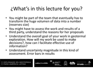 ¿What’s in this lecture for you?
• You might be part of the team that eventually has to
transform the huge volumen of data into a number
(reserves size)
• You might have to assess the work and results of a
third party, understand the reasons for her proposals
• Understand the overall goal of your work in geotermal
exploration. How will my work be used to make
decisions?, how can I facilitate effective use of
information?
• Understand uncertainty magnitude in this kind of
assessment. Error bars in results
 