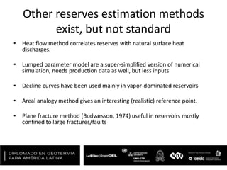 Other reserves estimation methods
exist, but not standard
• Heat flow method correlates reserves with natural surface heat
discharges.
• Lumped parameter model are a super-simplified version of numerical
simulation, needs production data as well, but less inputs
• Decline curves have been used mainly in vapor-dominated reservoirs
• Areal analogy method gives an interesting (realistic) reference point.
• Plane fracture method (Bodvarsson, 1974) useful in reservoirs mostly
confined to large fractures/faults
 