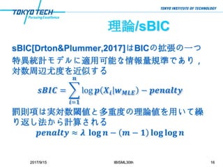 理論/sBIC
sBIC[Drton&Plummer,2017]はBICの拡張の一つ
特異統計モデルに適用可能な情報量規準であり，
対数周辺尤度を近似する
𝒔𝑩𝑰𝑪 =
𝒊=𝟏
𝒏
log 𝒑 𝑿𝒊 𝒘 𝑴𝑳𝑬 − 𝒑𝒆𝒏𝒂𝒍𝒕𝒚
罰則項は実対数閾値と多重度の理論値を用いて繰
り返し法から計算される
𝒑𝒆𝒏𝒂𝒍𝒕𝒚 ≈ 𝝀 𝐥𝐨𝐠 𝒏 − 𝒎 − 𝟏 𝐥𝐨𝐠 𝐥𝐨𝐠 𝒏
2017/9/15 IBISML30th 16
 